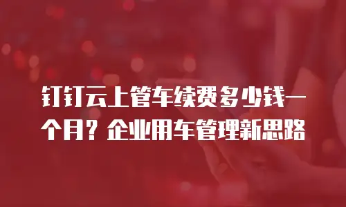 钉钉云上管车续费多少钱一个月？企业用车管理新思路