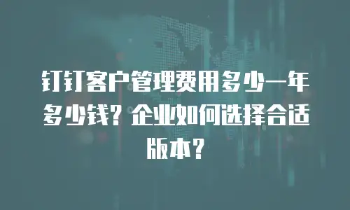 钉钉客户管理费用多少一年多少钱？企业如何选择合适版本？