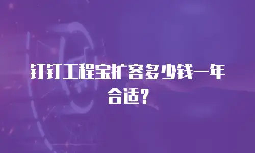 钉钉工程宝扩容多少钱一年合适？