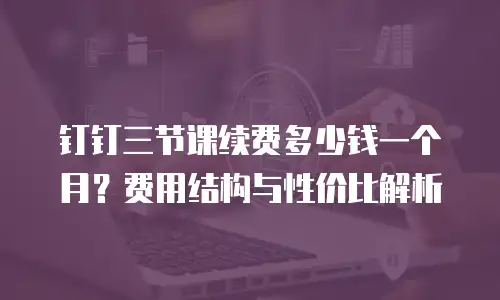 钉钉三节课续费多少钱一个月？费用结构与性价比解析