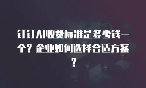 钉钉AI收费标准是多少钱一个？企业如何选择合适方案？
