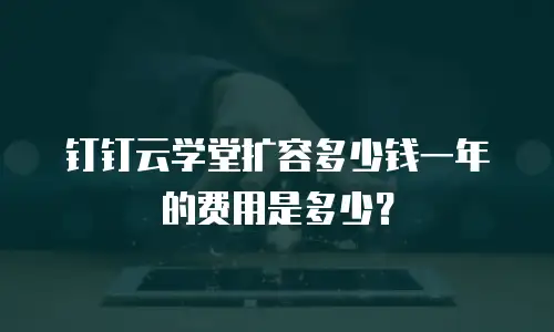 钉钉云学堂扩容多少钱一年的费用是多少？