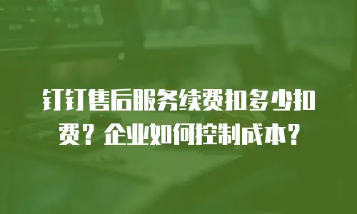 钉钉售后服务续费扣多少扣费？企业如何控制成本？