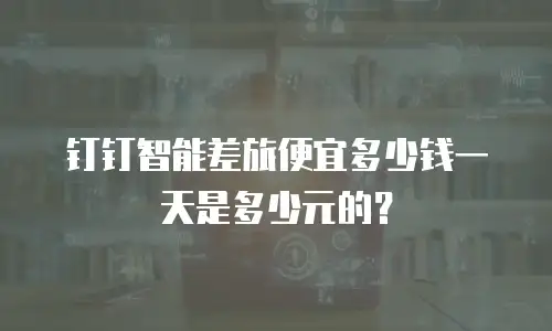 钉钉智能差旅便宜多少钱一天是多少元的？