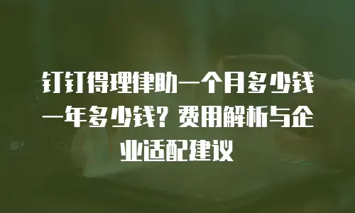 钉钉得理律助一个月多少钱一年多少钱？费用解析与企业适配建议