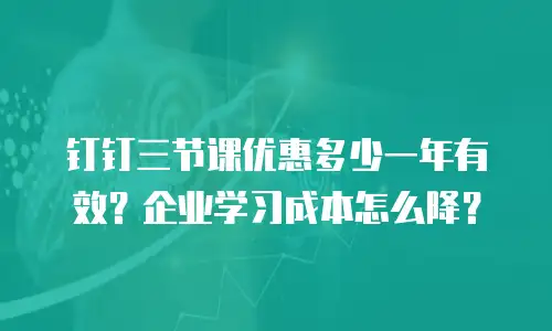 钉钉三节课优惠多少一年有效？企业学习成本怎么降？
