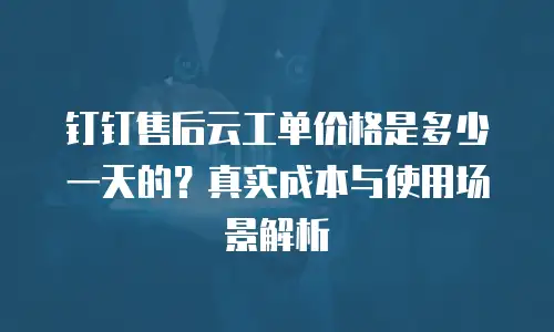 钉钉售后云工单价格是多少一天的？真实成本与使用场景解析