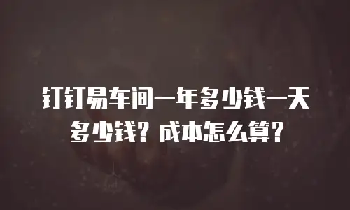 钉钉易车间一年多少钱一天多少钱？成本怎么算？