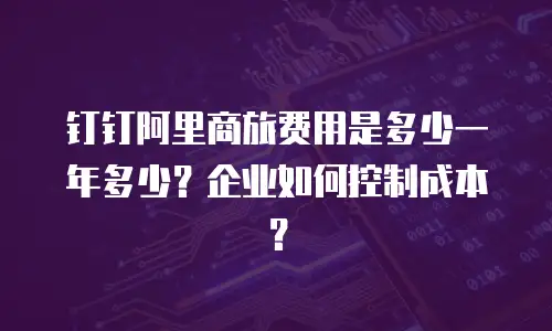 钉钉阿里商旅费用是多少一年多少？企业如何控制成本？