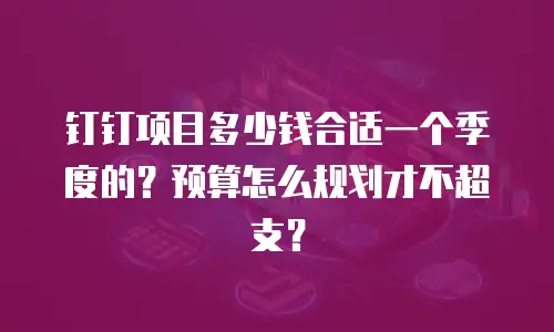 钉钉项目多少钱合适一个季度的？预算怎么规划才不超支？