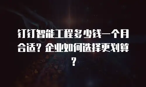 钉钉智能工程多少钱一个月合适？企业如何选择更划算？
