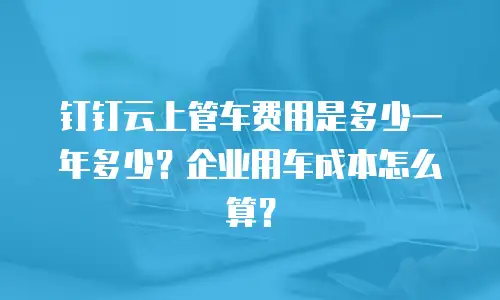 钉钉云上管车费用是多少一年多少？企业用车成本怎么算？