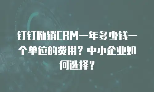 钉钉励销CRM一年多少钱一个单位的费用？中小企业如何选择？