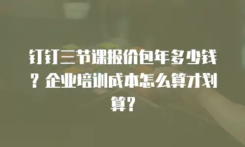 钉钉三节课报价包年多少钱？企业培训成本怎么算才划算？