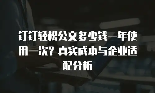 钉钉轻松公文多少钱一年使用一次？真实成本与企业适配分析