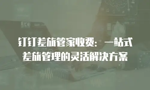 钉钉差旅管家收费：一站式差旅管理的灵活解决方案