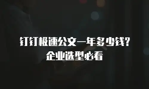 钉钉极速公文一年多少钱？企业选型必看