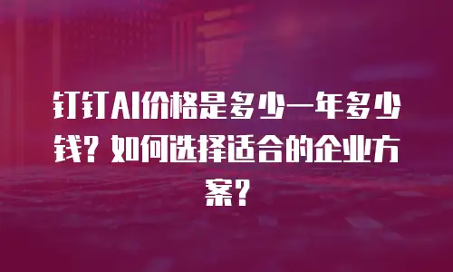 钉钉AI价格是多少一年多少钱？如何选择适合的企业方案？
