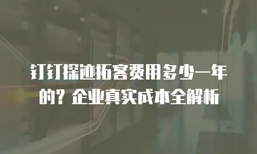 钉钉探迹拓客费用多少一年的？企业真实成本全解析