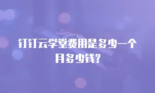 钉钉云学堂费用是多少一个月多少钱？