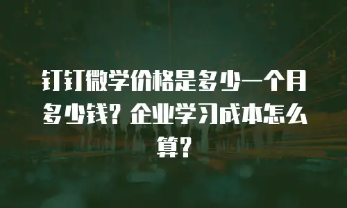 钉钉微学价格是多少一个月多少钱？企业学习成本怎么算？
