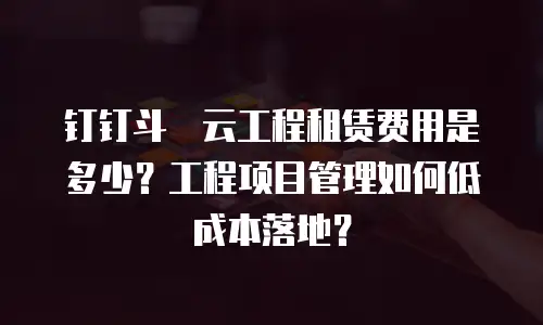 钉钉斗栱云工程租赁费用是多少？工程项目管理如何低成本落地？