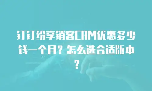 钉钉纷享销客CRM优惠多少钱一个月？怎么选合适版本？