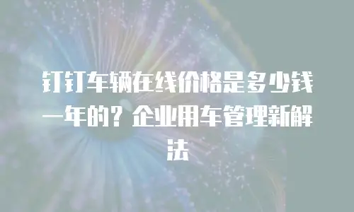 钉钉车辆在线价格是多少钱一年的？企业用车管理新解法