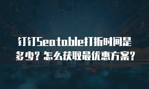 钉钉Seatable打折时间是多少？怎么获取最优惠方案？