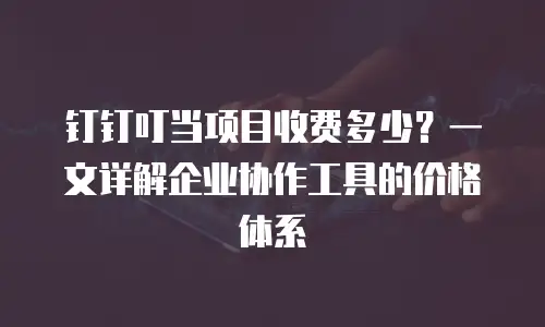 钉钉叮当项目收费多少？一文详解企业协作工具的价格体系