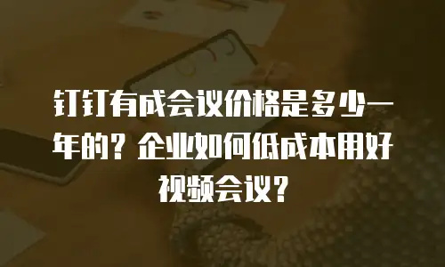钉钉有成会议价格是多少一年的？企业如何低成本用好视频会议？