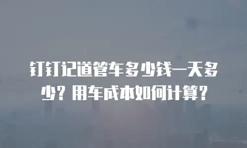 钉钉记道管车多少钱一天多少？用车成本如何计算？