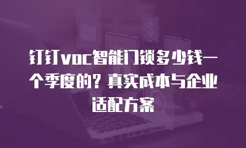 钉钉voc智能门锁多少钱一个季度的？真实成本与企业适配方案