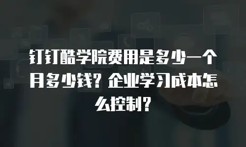 钉钉酷学院费用是多少一个月多少钱？企业学习成本怎么控制？
