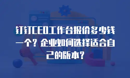 钉钉CEO工作台报价多少钱一个？企业如何选择适合自己的版本？
