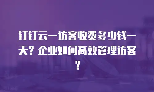 钉钉云一访客收费多少钱一天？企业如何高效管理访客？