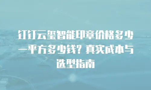 钉钉云玺智能印章价格多少一平方多少钱？真实成本与选型指南