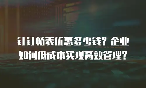 钉钉畅表优惠多少钱？企业如何低成本实现高效管理？