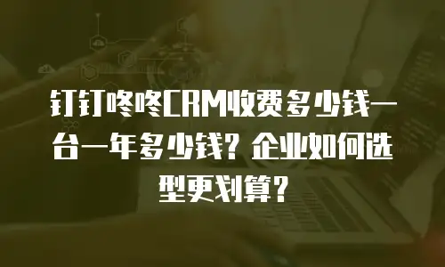 钉钉咚咚CRM收费多少钱一台一年多少钱？企业如何选型更划算？