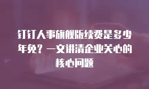 钉钉人事旗舰版续费是多少年免？一文讲清企业关心的核心问题