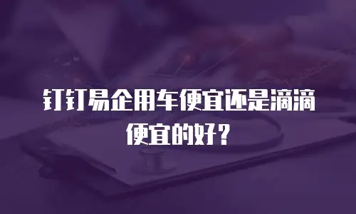 钉钉易企用车便宜还是滴滴便宜的好？