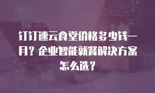 钉钉速云食堂价格多少钱一月？企业智能就餐解决方案怎么选？