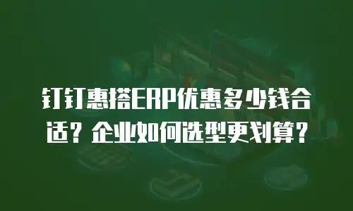 钉钉惠搭ERP优惠多少钱合适？企业如何选型更划算？