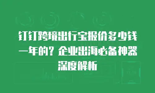 钉钉跨境出行宝报价多少钱一年的？企业出海必备神器深度解析