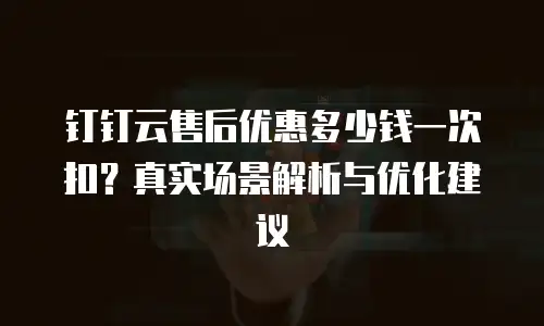 钉钉云售后优惠多少钱一次扣？真实场景解析与优化建议