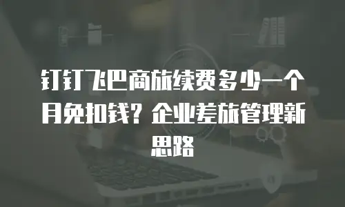 钉钉飞巴商旅续费多少一个月免扣钱？企业差旅管理新思路