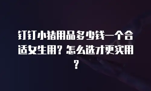 钉钉小猪用品多少钱一个合适女生用？怎么选才更实用？