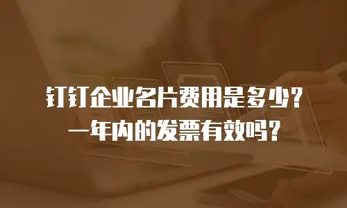 钉钉企业名片费用是多少？一年内的发票有效吗？