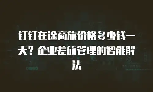 钉钉在途商旅价格多少钱一天？企业差旅管理的智能解法