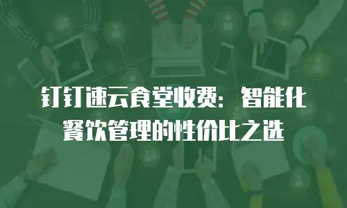 钉钉速云食堂收费：智能化餐饮管理的性价比之选